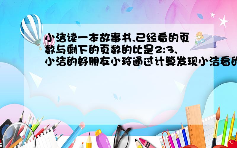 小洁读一本故事书,已经看的页数与剩下的页数的比是2:3,小洁的好朋友小玲通过计算发现小洁看的页数比这本小说页数的4分之3少28页,这本故事书有多少页?