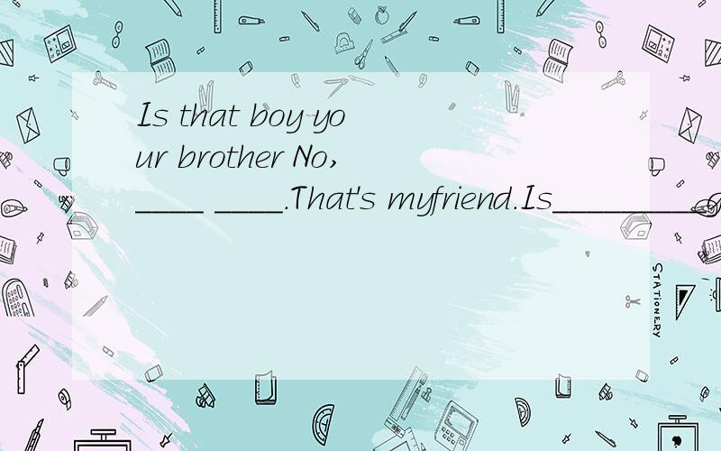 Is that boy your brother No,____ ____.That's myfriend.Is_________girl your _____,too ____,______Is that boy your brotherNo,____ ____.That's myfriend.Is_________girl your _____,too _____,____ _______.she is my sister