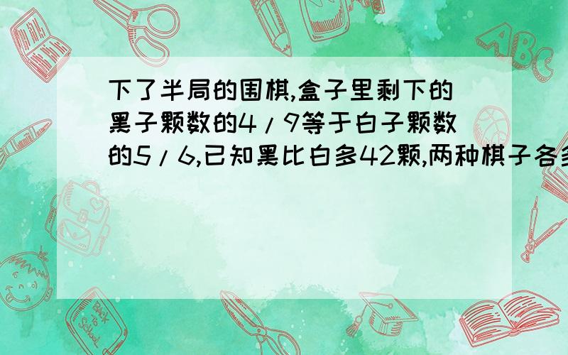 下了半局的围棋,盒子里剩下的黑子颗数的4/9等于白子颗数的5/6,已知黑比白多42颗,两种棋子各多少颗 要解过