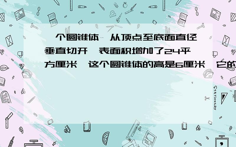 一个圆锥体,从顶点至底面直径垂直切开,表面积增加了24平方厘米,这个圆锥体的高是6厘米,它的体积是多少?把1跟2米长的圆柱形钢管,切成3段小圆柱,表面积增加了18.4平方分米.这跟2米长的钢材