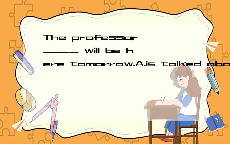 The professor ____ will be here tomorrow.A.is talked aboutB.talking aboutC.to be talked aboutD.being talked about