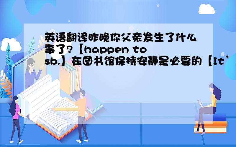 英语翻译昨晚你父亲发生了什么事了?【happen to sb.】在图书馆保持安静是必要的【It’s necessary to do】