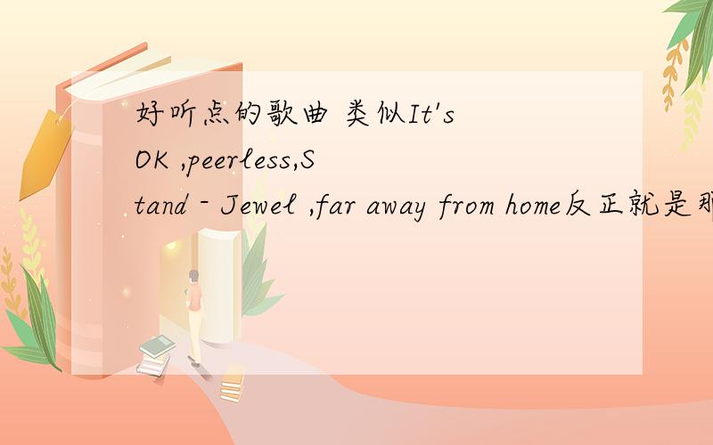 好听点的歌曲 类似It's OK ,peerless,Stand - Jewel ,far away from home反正就是那种风格的,麻烦知道的告诉小弟一声非主流的