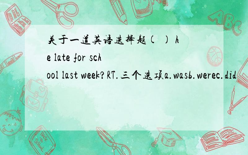 关于一道英语选择题( ) he late for school last week?RT.三个选项a.wasb.werec.did