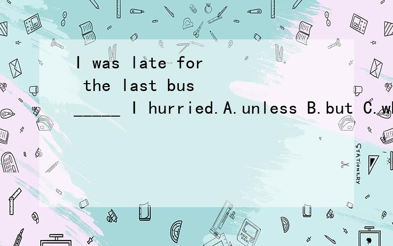 I was late for the last bus _____ I hurried.A.unless B.but C.when D.although（答案选D,为什么不选A?)unless可以解释为“如果不”啊，翻一成“如果我不赶快，我要错过末班车。”呢？