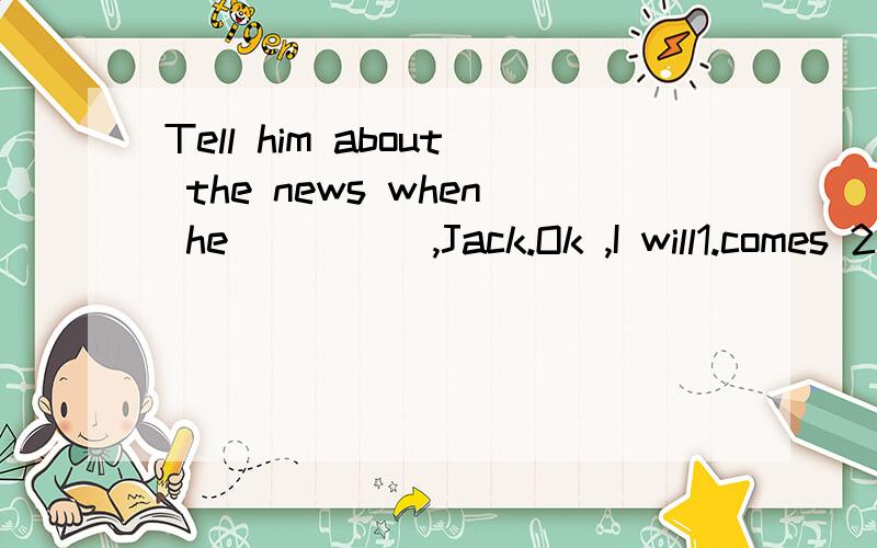 Tell him about the news when he ____ ,Jack.Ok ,I will1.comes 2.will come .3 .came .4,is coming 我想选A,