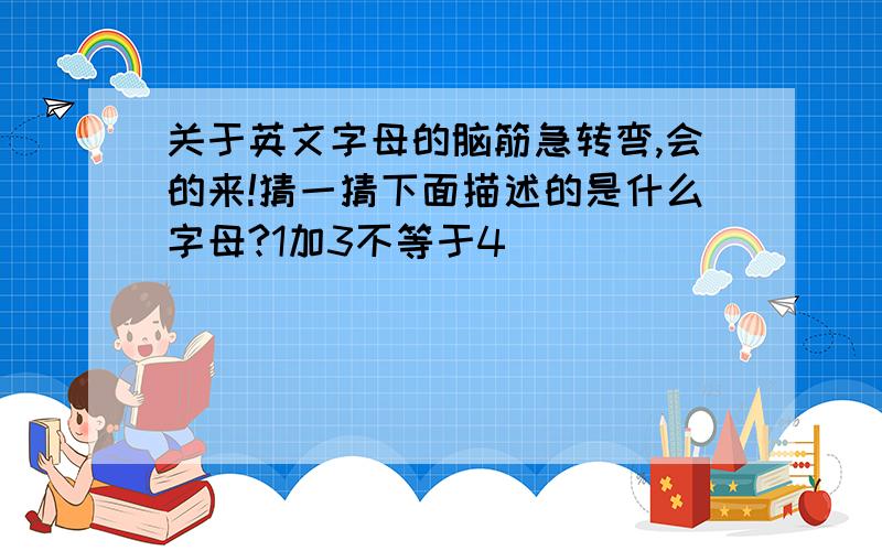 关于英文字母的脑筋急转弯,会的来!猜一猜下面描述的是什么字母?1加3不等于4