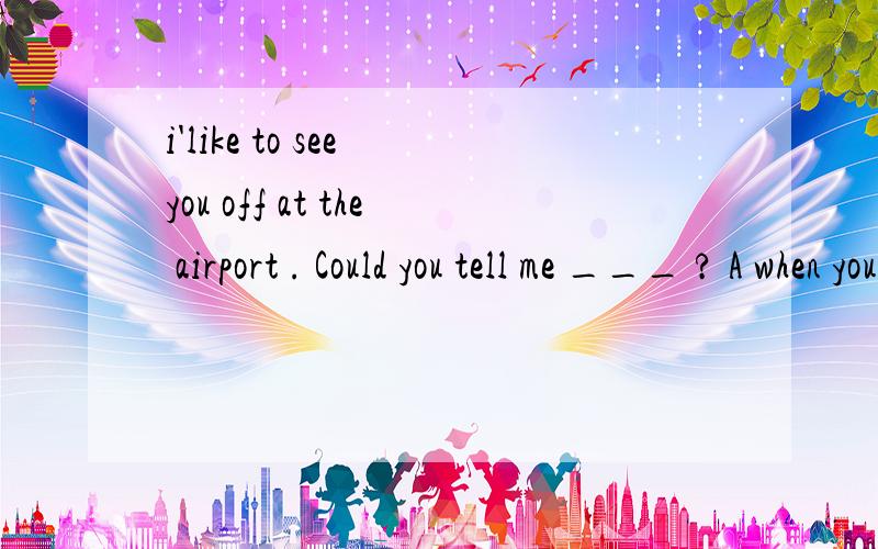 i'like to see you off at the airport . Could you tell me ___ ? A when your plane will take offB when your plane took off