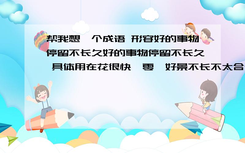 帮我想一个成语 形容好的事物停留不长久好的事物停留不长久 具体用在花很快凋零,好景不长不太合适吧?