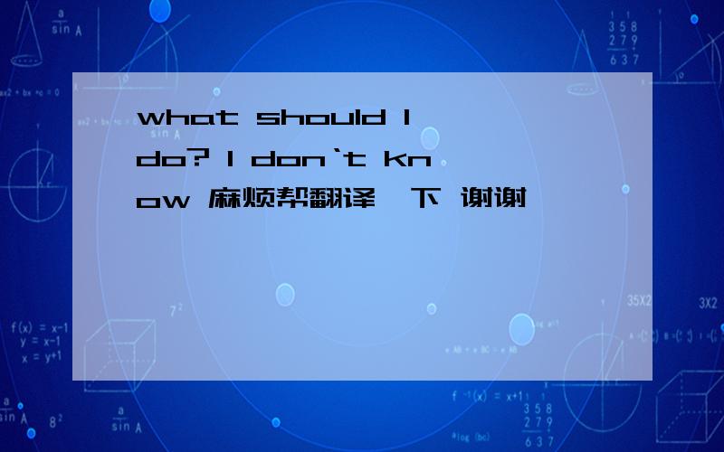 what should I do? I don‘t know 麻烦帮翻译一下 谢谢