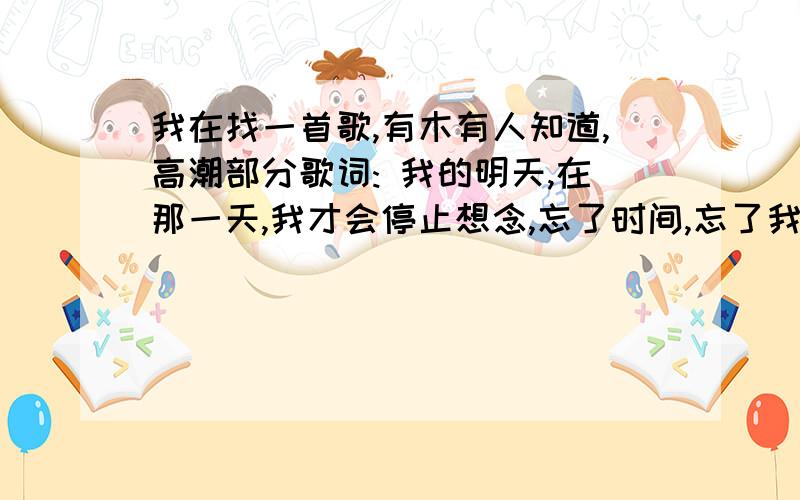 我在找一首歌,有木有人知道,高潮部分歌词: 我的明天,在那一天,我才会停止想念,忘了时间,忘了我在找一首歌,有木有人知道,高潮部分歌词:   我的明天,在那一天,我才会停止想念,忘了时间,忘