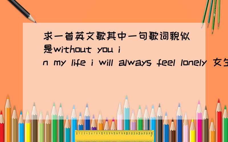 求一首英文歌其中一句歌词貌似是without you in my life i will always feel lonely 女生唱的