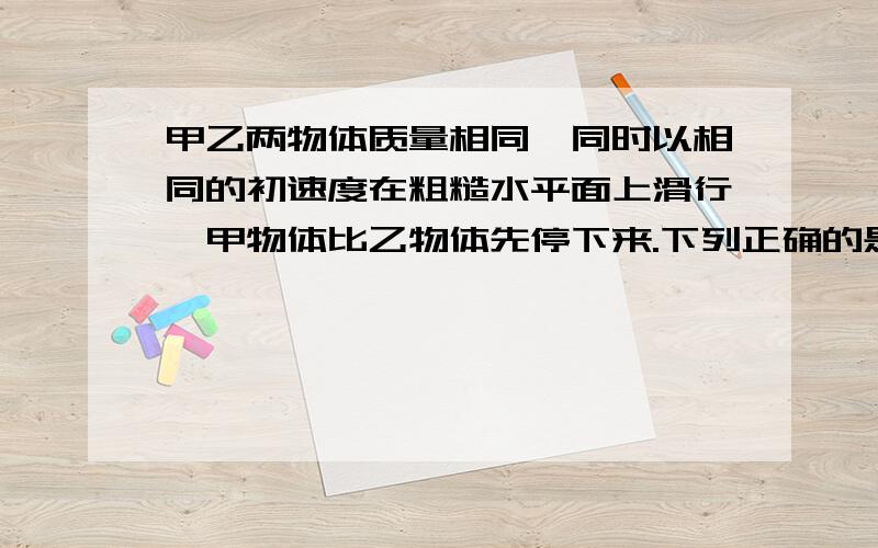 甲乙两物体质量相同,同时以相同的初速度在粗糙水平面上滑行,甲物体比乙物体先停下来.下列正确的是：A 在滑行过程中,甲受到的冲量大.B 在滑行过程中,乙受到的冲量大.C 在滑行过程中,甲