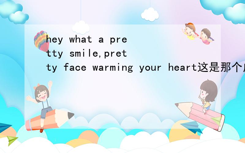 hey what a pretty smile,pretty face warming your heart这是那个广告的歌曲,好像是咖啡的,就是一开始有个女的在喝咖啡还向个窗外看,第一句就是hey what a pretty smile,pretty face warming your heart