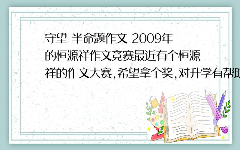 守望 半命题作文 2009年的恒源祥作文竞赛最近有个恒源祥的作文大赛,希望拿个奖,对升学有帮助,是竞赛作文,我想写出新意,我想写守望诚信这一类的文章,写当今社会的黑暗面和不诚信的方面,