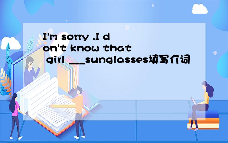 I'm sorry .I don't know that girl ___sunglasses填写介词