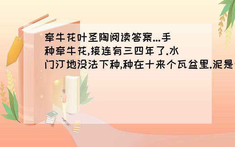 牵牛花叶圣陶阅读答案...手种牵牛花,接连有三四年了.水门汀地没法下种,种在十来个瓦盆里.泥是今年又明年反复用着的,无从取得新的泥来加入,曾与铁路轨道旁种地的那个北方人商量,愿出钱