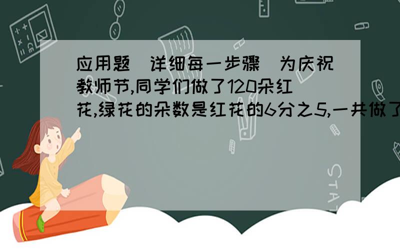 应用题（详细每一步骤）为庆祝教师节,同学们做了120朵红花,绿花的朵数是红花的6分之5,一共做了多少朵花?仓库里有75吨水泥,第一天运出总数的3分之2,第二天运出的相当于第一天的10分之3,第