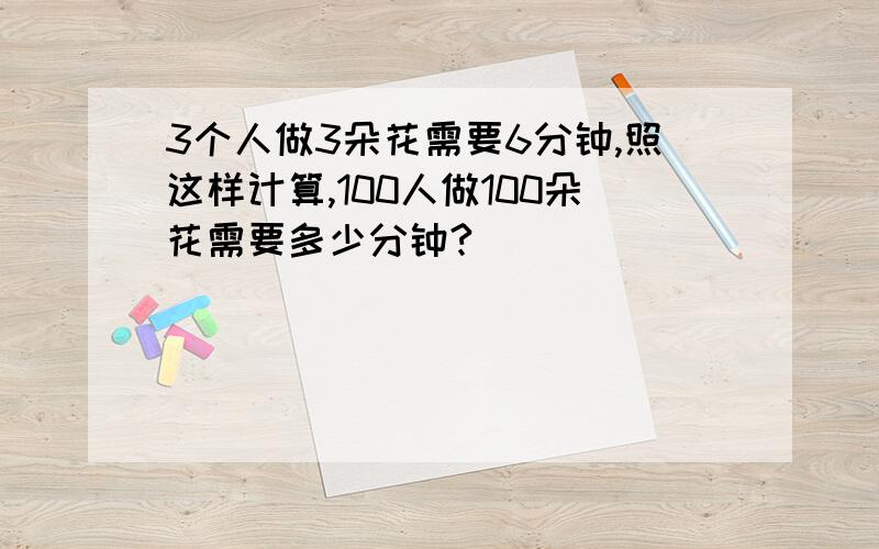 3个人做3朵花需要6分钟,照这样计算,100人做100朵花需要多少分钟?