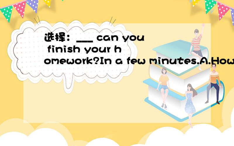 选择：___ can you finish your homework?In a few minutes.A.How long B.How soon C.How much