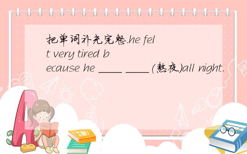 把单词补充完整.he felt very tired because he ____ ____(熬夜)all night.
