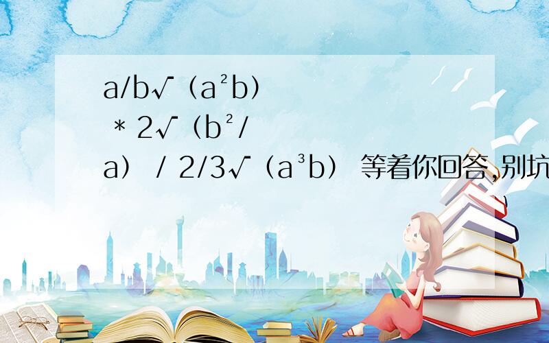 a/b√（a²b） * 2√（b²/a） / 2/3√（a³b） 等着你回答,别坑我、.