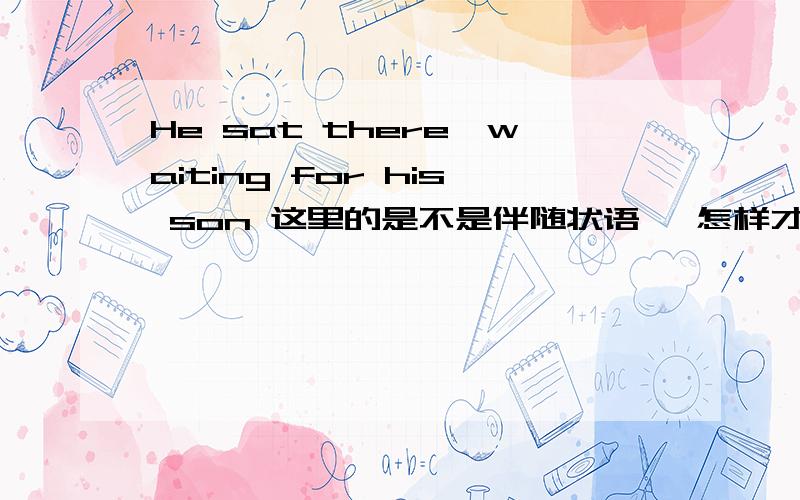 He sat there,waiting for his son 这里的是不是伴随状语吖 怎样才是伴随状语吖 是不是像我的例句一样前面有一个句子  然后有一个逗号   后面的ing形式的就是不是伴随状语吖  对吗