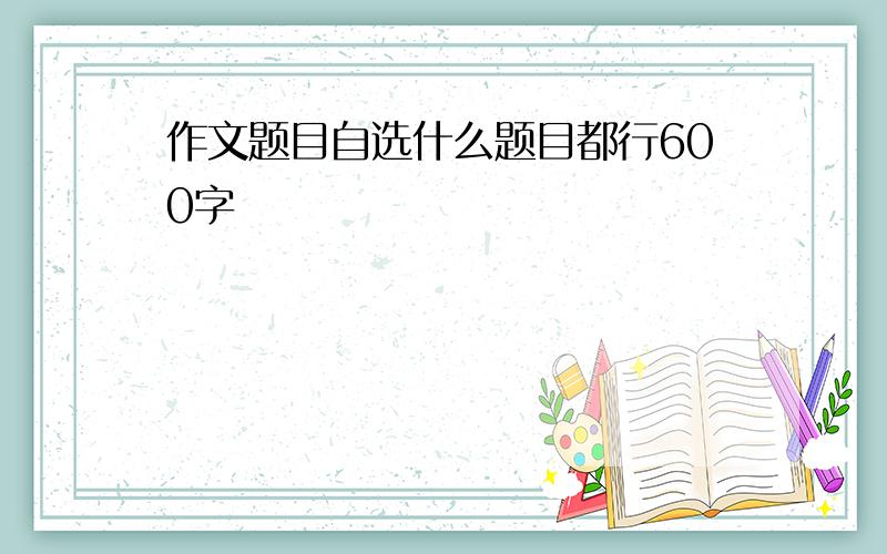 作文题目自选什么题目都行600字