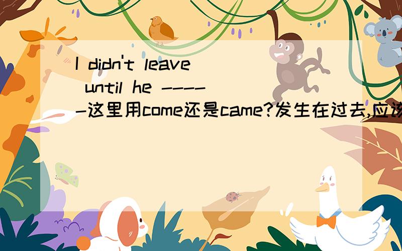 I didn't leave until he -----这里用come还是came?发生在过去,应该用过去时,可时间状语从句一般现在表将来,那主句是过去是哪?还有,是他先来还是我先走呀,牵扯到过去完成时吗?