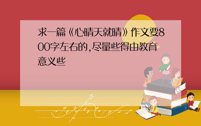 求一篇《心晴天就晴》作文要800字左右的,尽量些得由教育意义些