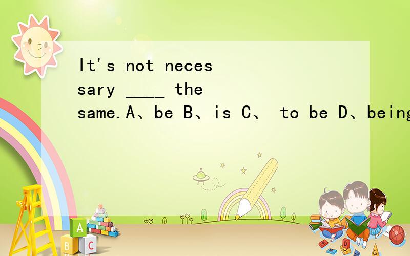 It's not necessary ____ the same.A、be B、is C、 to be D、being选什么?Why?