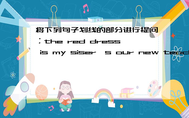 将下列句子划线的部分进行提问；the red dress is my siser's our new teacher is tall and thin.第一句最后两个单词那里划线,第二句最后三个单词那里划线.