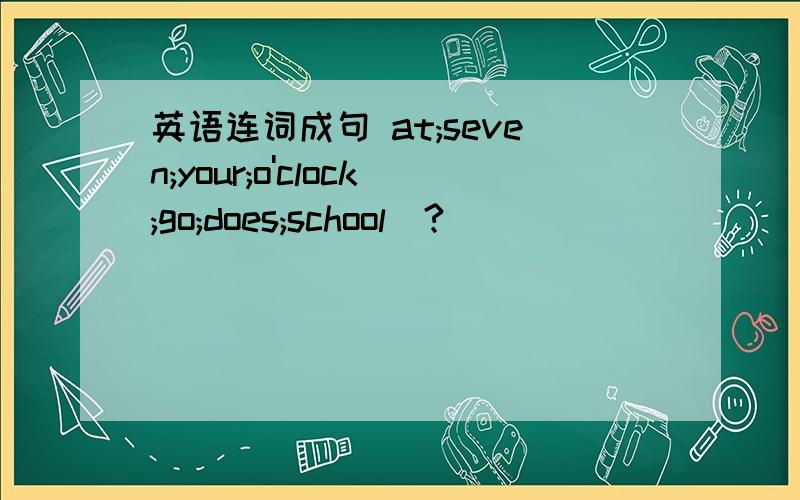 英语连词成句 at;seven;your;o'clock;go;does;school（?）