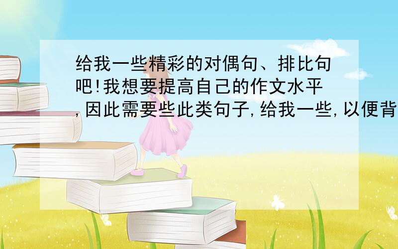 给我一些精彩的对偶句、排比句吧!我想要提高自己的作文水平,因此需要些此类句子,给我一些,以便背诵!