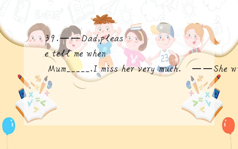 39.——Dad,please tell me when Mum_____.I miss her very much.   ——She will return when she_____her task.And she will bring a nice present for you.      A.returns;finishes           B.returns;will finish         C.will return;finishes       D.wi