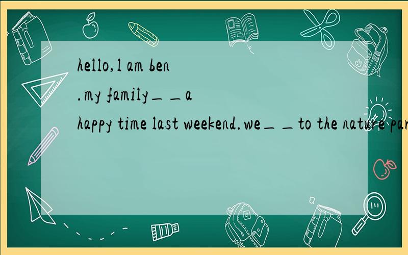 hello,l am ben.my family__a happy time last weekend.we__to the nature park to__animals__so cure.my mother__housework and__dinner at home.my father __a magezine.ln the evening,we__dinner together and watched tv.选项：(took for was were ate cooked s