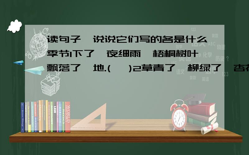 读句子,说说它们写的各是什么季节1下了一夜细雨,梧桐树叶飘落了一地.(   )2草青了,柳绿了,杏花,桃花都开了.(   )                   3苦了知了和小狗,一个拼命地撕叫,一个艰难地喘气.(   )4凉风裹