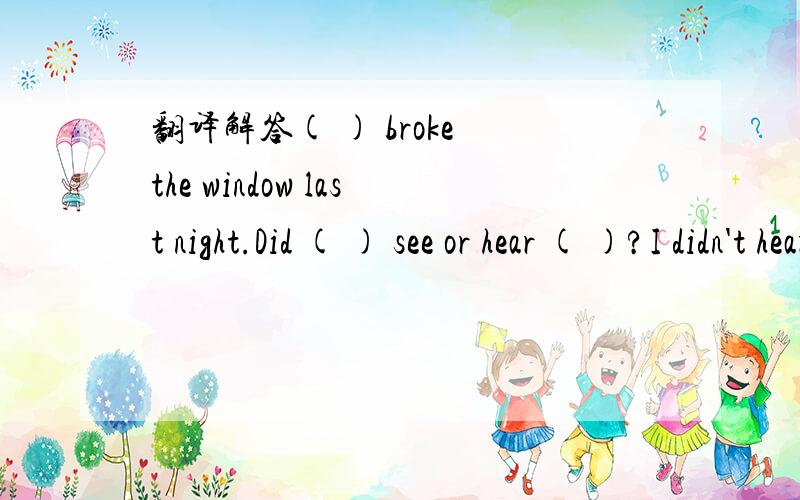 翻译解答( ) broke the window last night.Did ( ) see or hear ( )?I didn't hear or see ( ).I heard a (          )  broke  the  window  last  night.Did  (               )  see  or  hear  (             )?I  didn't  hear  or  see  (               ).I