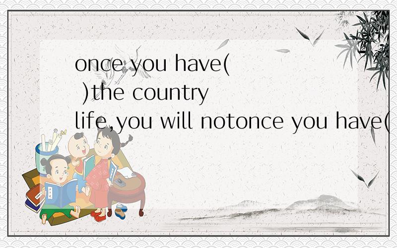 once you have( )the country life,you will notonce you have( )the country life,you will not want to live in the countryA.triedB.sampledC.testedD.checked