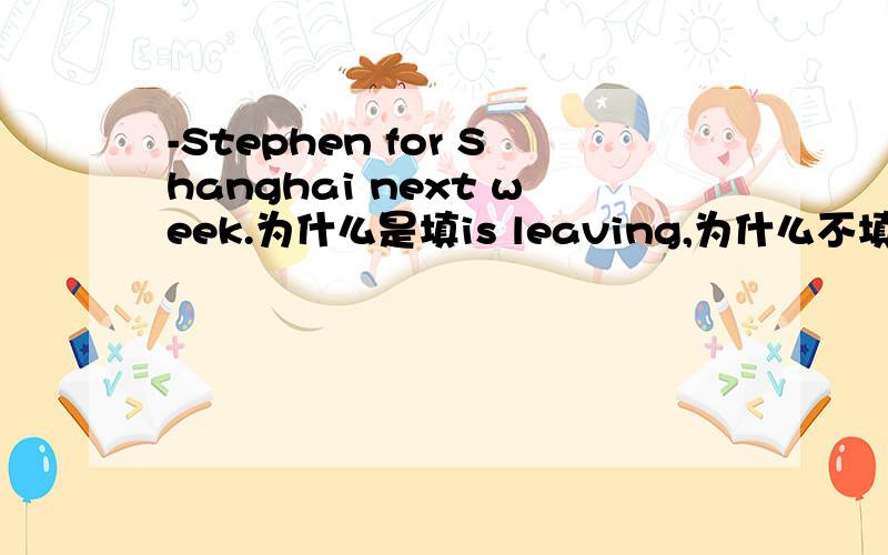 -Stephen for Shanghai next week.为什么是填is leaving,为什么不填will have leaveis about to leave又为什么不填,这个怎么用啊,