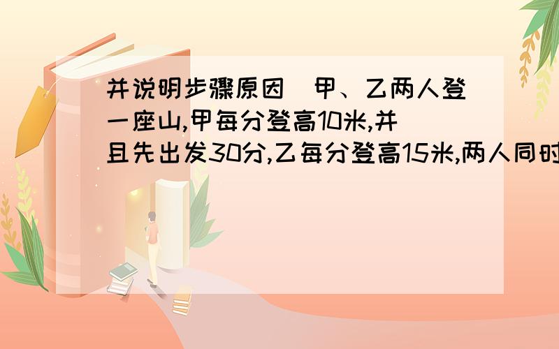 并说明步骤原因)甲、乙两人登一座山,甲每分登高10米,并且先出发30分,乙每分登高15米,两人同时登上山顶,甲用多少时间登山?这座山有多高?(注:步骤原因一定要写清!)