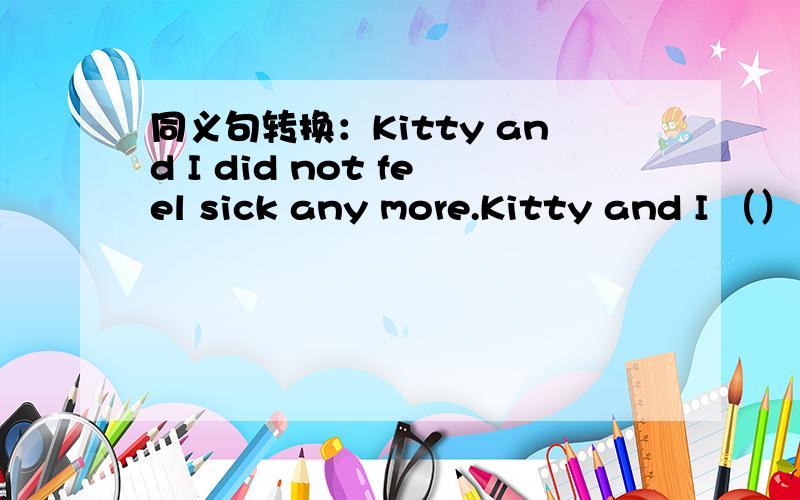 同义句转换：Kitty and I did not feel sick any more.Kitty and I （）（）（）sick.