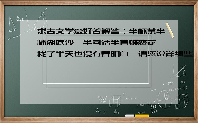 求古文学爱好着解答：半杯茶半杯湖底沙,半句话半首蝶恋花 找了半天也没有弄明白,请您说详细些,