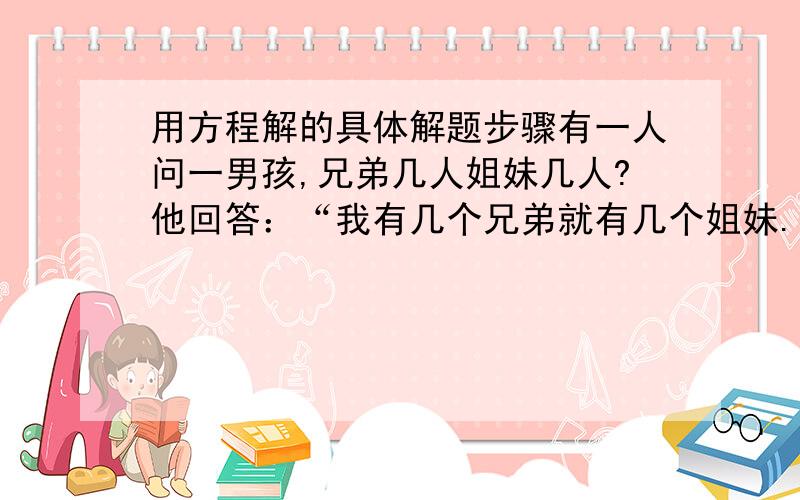 用方程解的具体解题步骤有一人问一男孩,兄弟几人姐妹几人?他回答：“我有几个兄弟就有几个姐妹.”这个人又问男孩的姐姐,她回答：“我的兄弟数是姐妹数的2倍.”问他家兄弟、姐妹个多