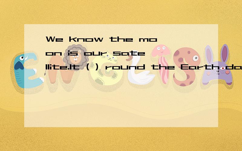 We know the moon is our satellite.It ( ) round the Earth day and night .It ( ) around once aWe know the moon is our satellit ..It ( ) round the Earth day and night .It ( ) around once a month every 29a and a half days第一个括号：A moved Bwill m