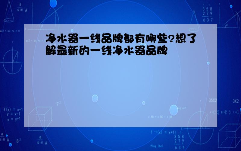 净水器一线品牌都有哪些?想了解最新的一线净水器品牌