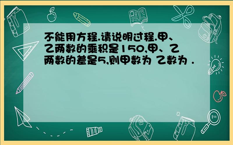 不能用方程.请说明过程.甲、乙两数的乘积是150,甲、乙两数的差是5,则甲数为 乙数为 .