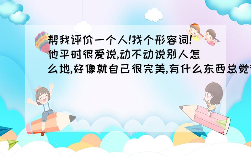 帮我评价一个人!找个形容词!他平时很爱说,动不动说别人怎么地,好像就自己很完美,有什么东西总觉得比别人的好…而且总爱说两句,什么…什么也不咋地,找个老婆,怎么能跟我的校花老婆比