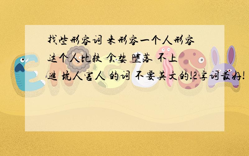 找些形容词 来形容一个人形容这个人比较 贪婪 堕落 不上进 坑人害人 的词 不要英文的!2字词最好!