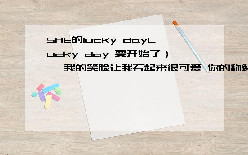 SHE的lucky dayLucky day 要开始了） *我的笑脸让我看起来很可爱 你的称赞对我是最大的鼓励 我对未来幸福的安排没有谁还能够想出来 我要更加可爱 爱的计划需要更精彩 决定今天一定就是Lucky da